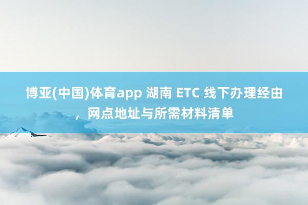 博亚(中国)体育app 湖南 ETC 线下办理经由，网点地址与所需材料清单