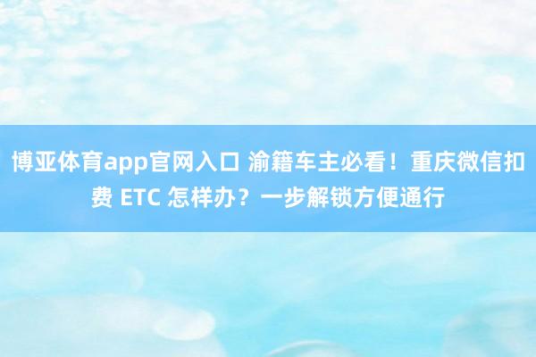 博亚体育app官网入口 渝籍车主必看！重庆微信扣费 ETC 怎样办？一步解锁方便通行