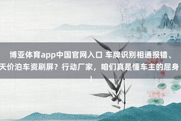 博亚体育app中国官网入口 车牌识别相通报错、天价泊车资刷屏？行动厂家，咱们真是懂车主的屈身！