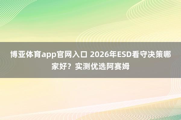博亚体育app官网入口 2026年ESD看守决策哪家好？实测优选阿赛姆