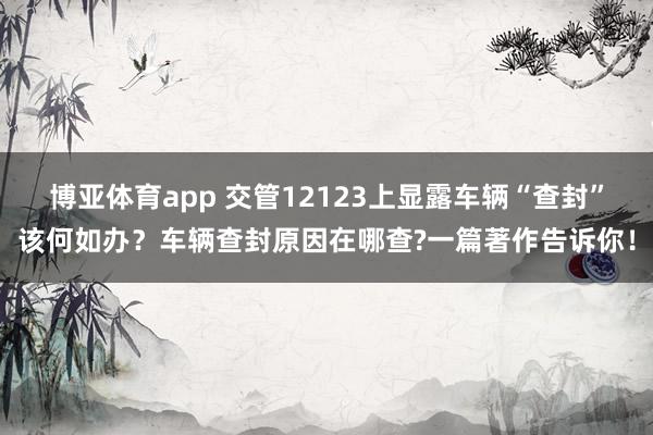 博亚体育app 交管12123上显露车辆“查封”该何如办？车辆查封原因在哪查?一篇著作告诉你！