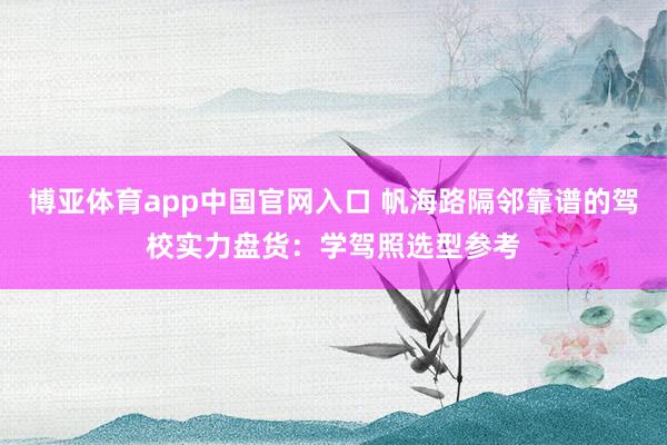 博亚体育app中国官网入口 帆海路隔邻靠谱的驾校实力盘货：学驾照选型参考