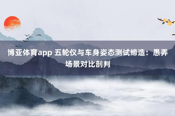 博亚体育app 五轮仪与车身姿态测试缔造：愚弄场景对比剖判