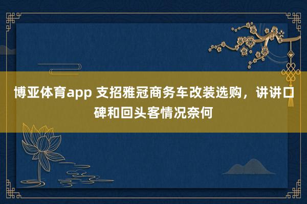 博亚体育app 支招雅冠商务车改装选购，讲讲口碑和回头客情况奈何