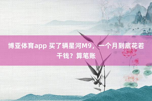博亚体育app 买了辆星河M9，一个月到底花若干钱？算笔账