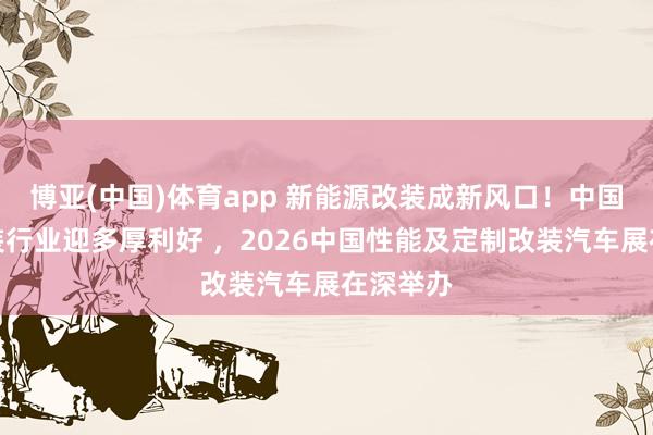 博亚(中国)体育app 新能源改装成新风口！中国汽车改装行业迎多厚利好 ，2026中国性能及定制改装汽车展在深举办