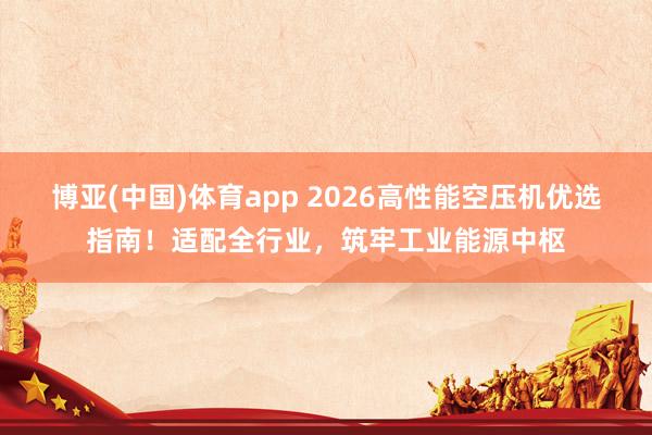 博亚(中国)体育app 2026高性能空压机优选指南！适配全行业，筑牢工业能源中枢