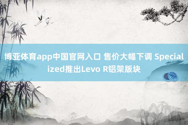 博亚体育app中国官网入口 售价大幅下调 Specialized推出Levo R铝架版块