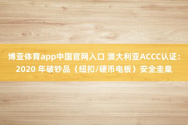 博亚体育app中国官网入口 澳大利亚ACCC认证：2020 年破钞品（纽扣/硬币电板）安全圭臬