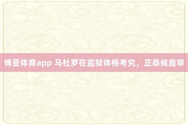 博亚体育app 马杜罗在监狱体格考究，正恭候庭审