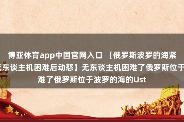 博亚体育app中国官网入口 【俄罗斯波罗的海紧要石油口岸遭无东谈主机困难后动怒】无东谈主机困难了俄罗斯位于波罗的海的Ust