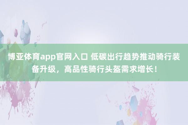 博亚体育app官网入口 低碳出行趋势推动骑行装备升级，高品性骑行头盔需求增长！