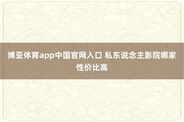 博亚体育app中国官网入口 私东说念主影院哪家性价比高
