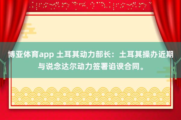 博亚体育app 土耳其动力部长：土耳其操办近期与说念达尔动力签署谄谀合同。