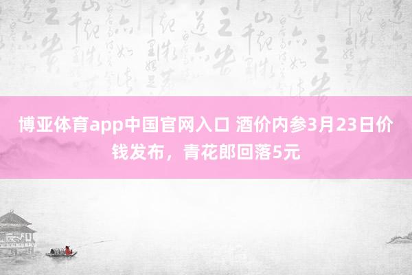 博亚体育app中国官网入口 酒价内参3月23日价钱发布，青花郎回落5元