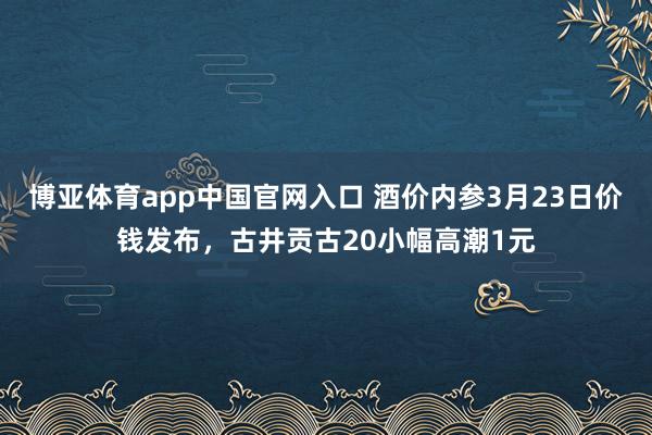 博亚体育app中国官网入口 酒价内参3月23日价钱发布，古井贡古20小幅高潮1元