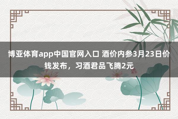 博亚体育app中国官网入口 酒价内参3月23日价钱发布，习酒君品飞腾2元