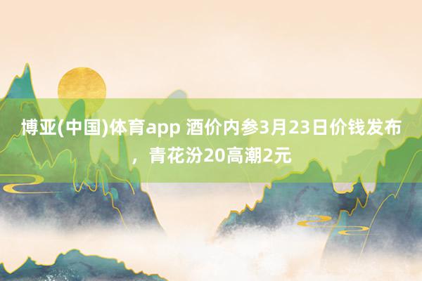 博亚(中国)体育app 酒价内参3月23日价钱发布，青花汾20高潮2元