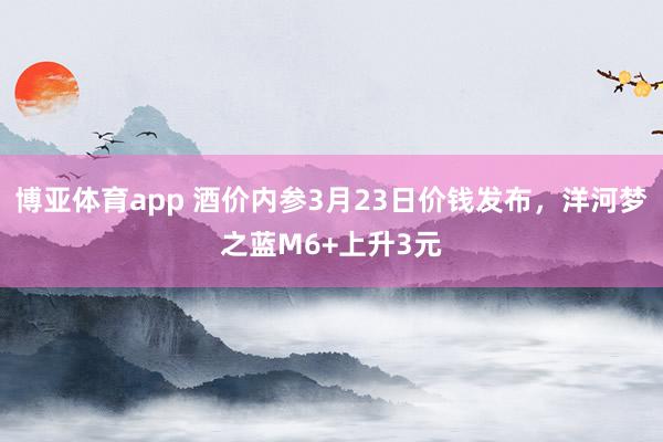 博亚体育app 酒价内参3月23日价钱发布，洋河梦之蓝M6+上升3元