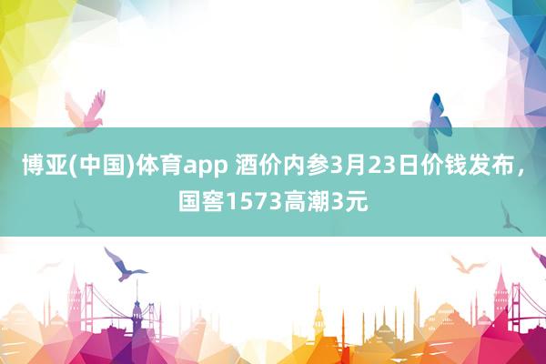 博亚(中国)体育app 酒价内参3月23日价钱发布，国窖1573高潮3元