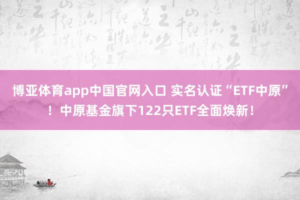 博亚体育app中国官网入口 实名认证“ETF中原”！中原基金旗下122只ETF全面焕新！