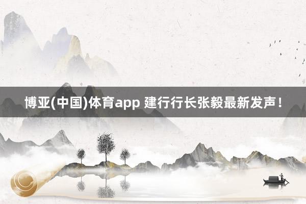 博亚(中国)体育app 建行行长张毅最新发声！