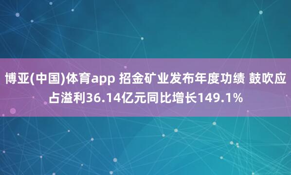 博亚(中国)体育app 招金矿业发布年度功绩 鼓吹应占溢利36.14亿元同比增长149.1%