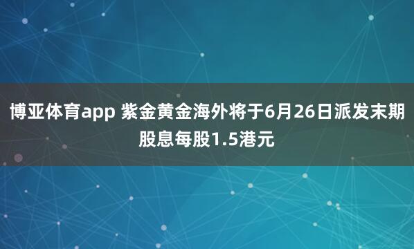 博亚体育app 紫金黄金海外将于6月26日派发末期股息每股1.5港元