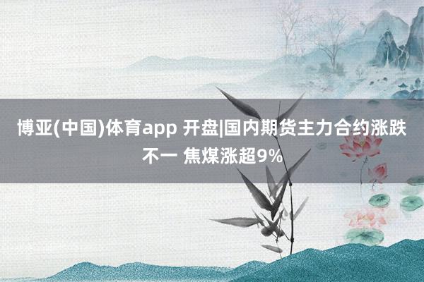 博亚(中国)体育app 开盘|国内期货主力合约涨跌不一 焦煤涨超9%