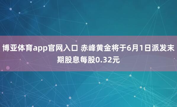 博亚体育app官网入口 赤峰黄金将于6月1日派发末期股息每股0.32元