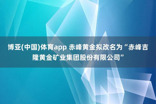 博亚(中国)体育app 赤峰黄金拟改名为“赤峰吉隆黄金矿业集团股份有限公司”