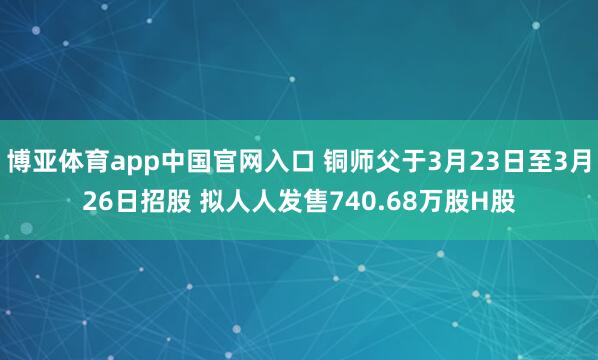 博亚体育app中国官网入口 铜师父于3月23日至3月26日招股 拟人人发售740.68万股H股