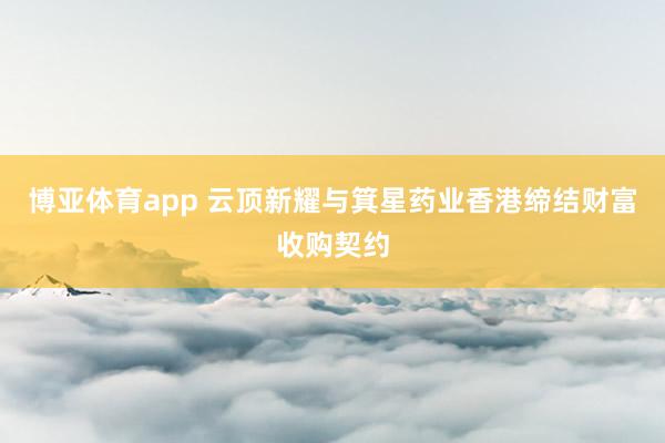 博亚体育app 云顶新耀与箕星药业香港缔结财富收购契约