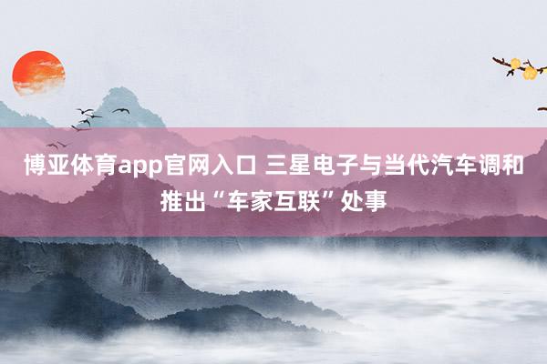 博亚体育app官网入口 三星电子与当代汽车调和推出“车家互联”处事
