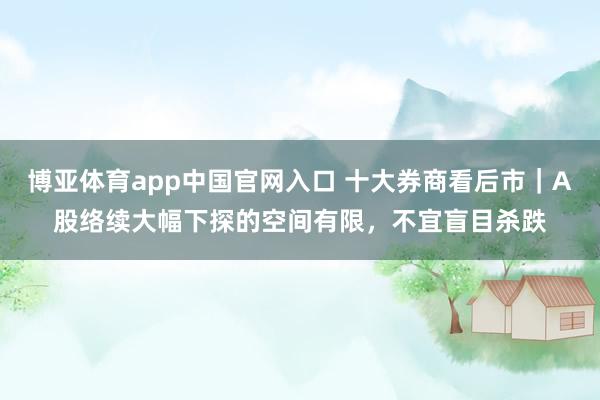 博亚体育app中国官网入口 十大券商看后市｜A股络续大幅下探的空间有限，不宜盲目杀跌