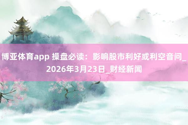 博亚体育app 操盘必读：影响股市利好或利空音问_2026年3月23日_财经新闻