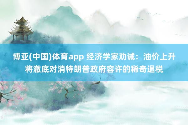博亚(中国)体育app 经济学家劝诫：油价上升将澈底对消特朗普政府容许的稀奇退税