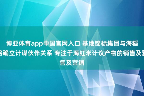 博亚体育app中国官网入口 基地锦标集团与海稻红将确立计谋伙伴关系 专注于海红米计议产物的销售及营销