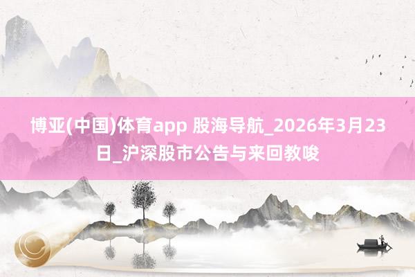 博亚(中国)体育app 股海导航_2026年3月23日_沪深股市公告与来回教唆