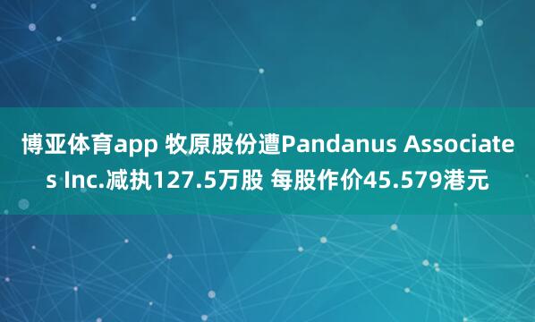 博亚体育app 牧原股份遭Pandanus Associates Inc.减执127.5万股 每股作价45.579港元