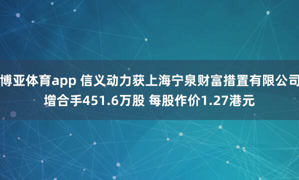 博亚体育app 信义动力获上海宁泉财富措置有限公司增合手451.6万股 每股作价1.27港元