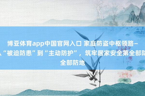 博亚体育app中国官网入口 家庭防盗中枢领路——从“被迫防患”到“主动防护”，筑牢居家安全第全部防地