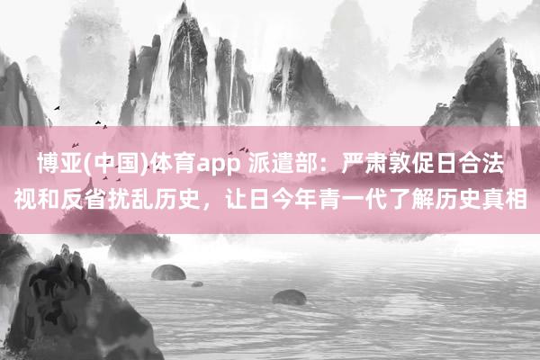 博亚(中国)体育app 派遣部：严肃敦促日合法视和反省扰乱历史，让日今年青一代了解历史真相