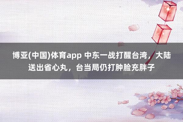 博亚(中国)体育app 中东一战打醒台湾，大陆送出省心丸，台当局仍打肿脸充胖子
