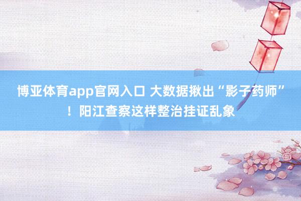 博亚体育app官网入口 大数据揪出“影子药师”！阳江查察这样整治挂证乱象