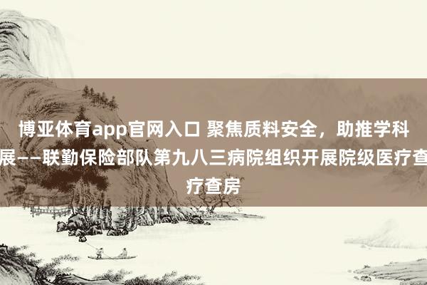 博亚体育app官网入口 聚焦质料安全，助推学科发展——联勤保险部队第九八三病院组织开展院级医疗查房