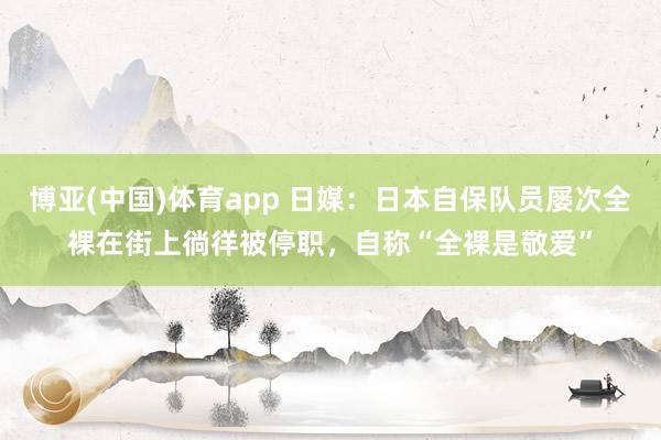 博亚(中国)体育app 日媒：日本自保队员屡次全裸在街上徜徉被停职，自称“全裸是敬爱”
