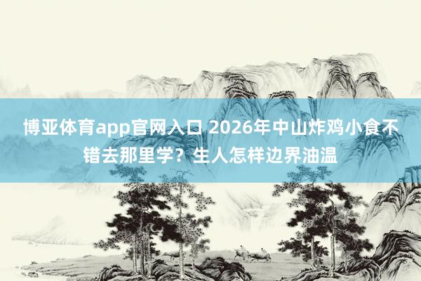 博亚体育app官网入口 2026年中山炸鸡小食不错去那里学？生人怎样边界油温