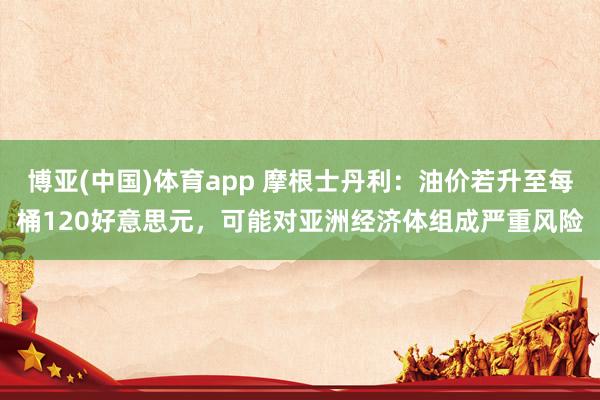 博亚(中国)体育app 摩根士丹利：油价若升至每桶120好意思元，可能对亚洲经济体组成严重风险