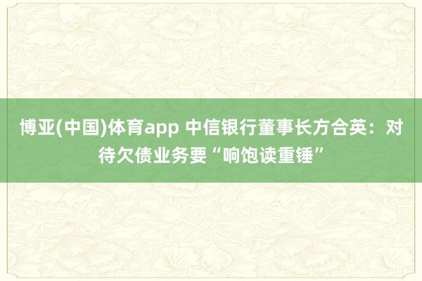 博亚(中国)体育app 中信银行董事长方合英：对待欠债业务要“响饱读重锤”